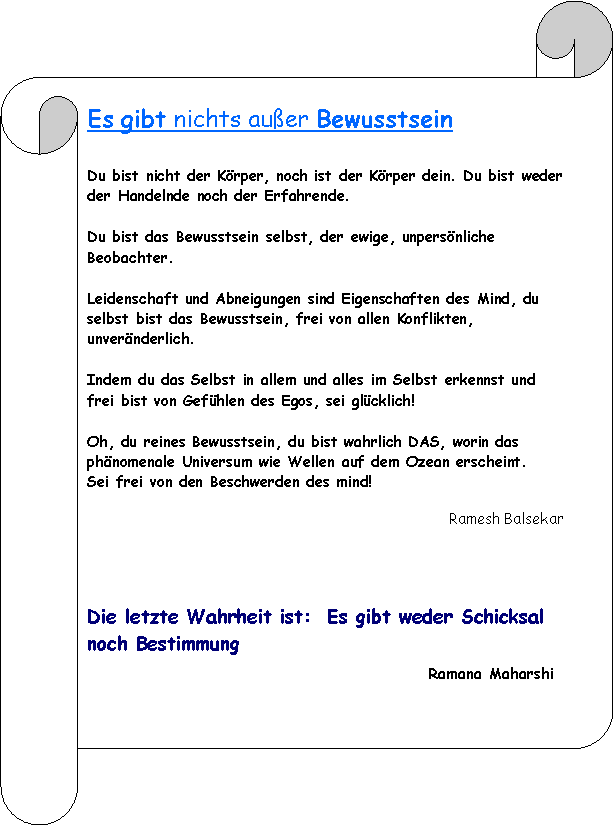 Horizontaler Bildlauf: Es gibt nichts auer BewusstseinDu bist nicht der Krper, noch ist der Krper dein. Du bist weder der Handelnde noch der Erfahrende. Du bist das Bewusstsein selbst, der ewige, unpersnliche Beobachter.Leidenschaft und Abneigungen sind Eigenschaften des Mind, du selbst bist das Bewusstsein, frei von allen Konflikten, unvernderlich.Indem du das Selbst in allem und alles im Selbst erkennst und frei bist von Gefhlen des Egos, sei glcklich!Oh, du reines Bewusstsein, du bist wahrlich DAS, worin das phnomenale Universum wie Wellen auf dem Ozean erscheint. Sei frei von den Beschwerden des mind! Ramesh BalsekarDie letzte Wahrheit ist:  Es gibt weder Schicksal noch Bestimmung                                                                              Ramana Maharshi